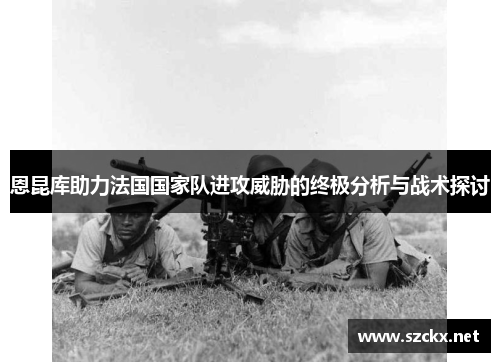 恩昆库助力法国国家队进攻威胁的终极分析与战术探讨