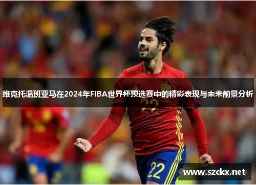 维克托温班亚马在2024年FIBA世界杯预选赛中的精彩表现与未来前景分析