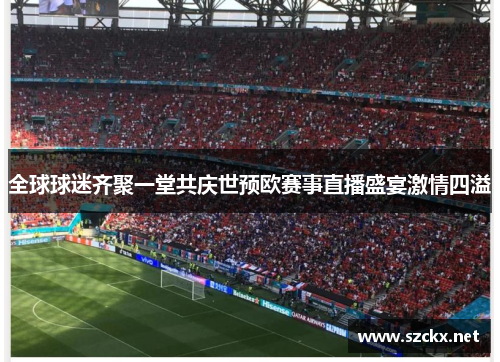 全球球迷齐聚一堂共庆世预欧赛事直播盛宴激情四溢