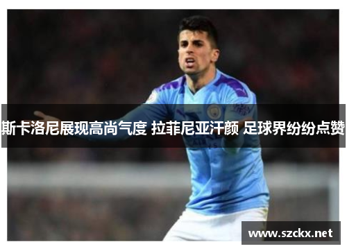 斯卡洛尼展现高尚气度 拉菲尼亚汗颜 足球界纷纷点赞