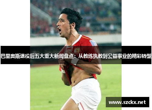 巴里奥斯退役后五大重大新闻盘点：从教练执教到公益事业的精彩转型