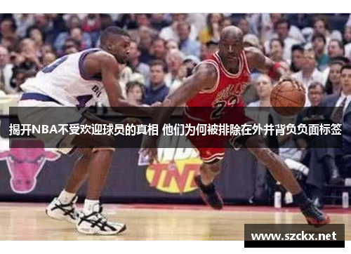 揭开NBA不受欢迎球员的真相 他们为何被排除在外并背负负面标签