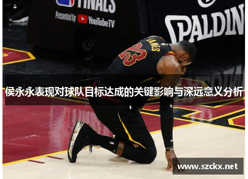 侯永永表现对球队目标达成的关键影响与深远意义分析