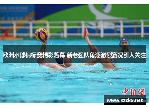 欧洲水球锦标赛精彩落幕 新老强队角逐激烈赛况引人关注